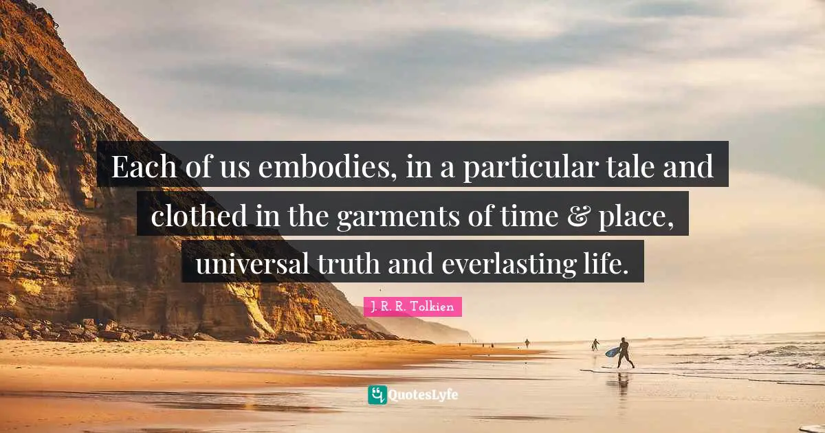 Each of us embodies, in a particular tale and clothed in the garments of time & place, universal truth and everlasting life.