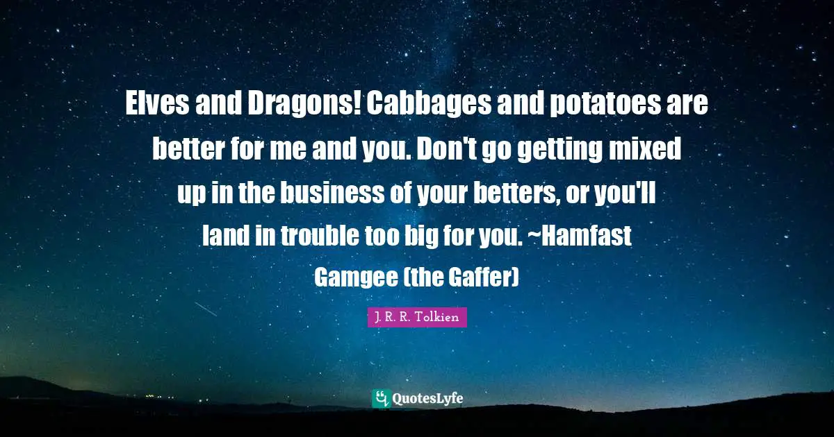 Elves and Dragons! Cabbages and potatoes are better for me and you. Don't go getting mixed up in the business of your betters, or you'll land in trouble too big for you. ~Hamfast Gamgee (the Gaffer)