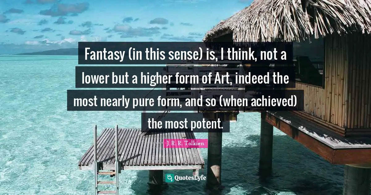 Fantasy (in this sense) is, I think, not a lower but a higher form of Art, indeed the most nearly pure form, and so (when achieved) the most potent.