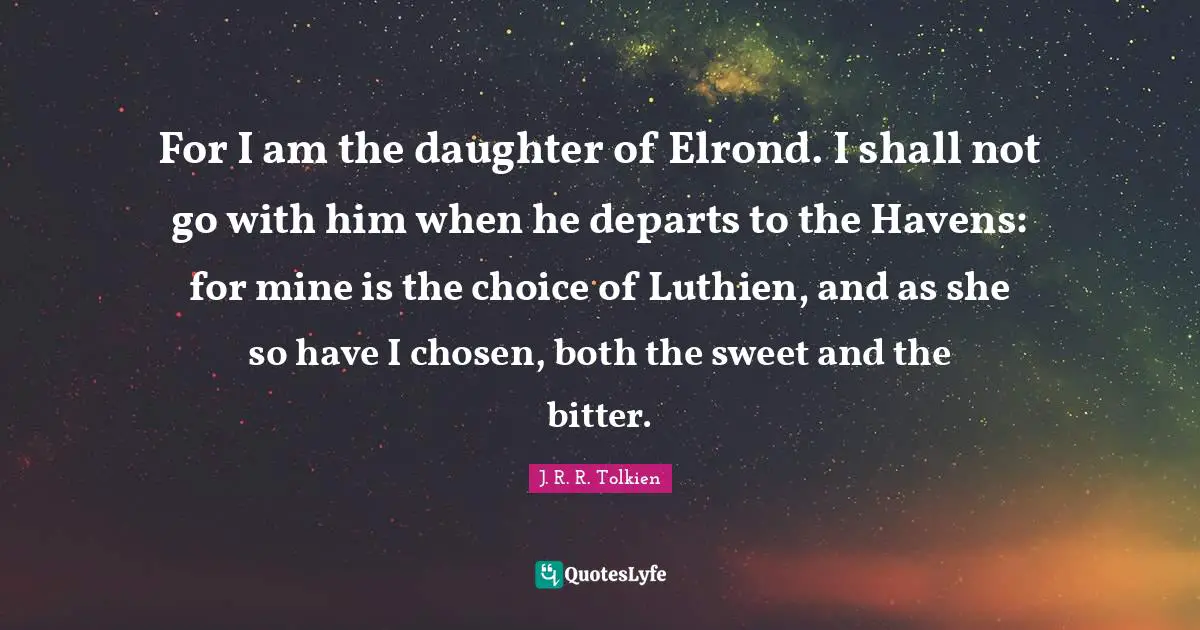 For I am the daughter of Elrond. I shall not go with him when he departs to the Havens: for mine is the choice of Luthien, and as she so have I chosen, both the sweet and the bitter.