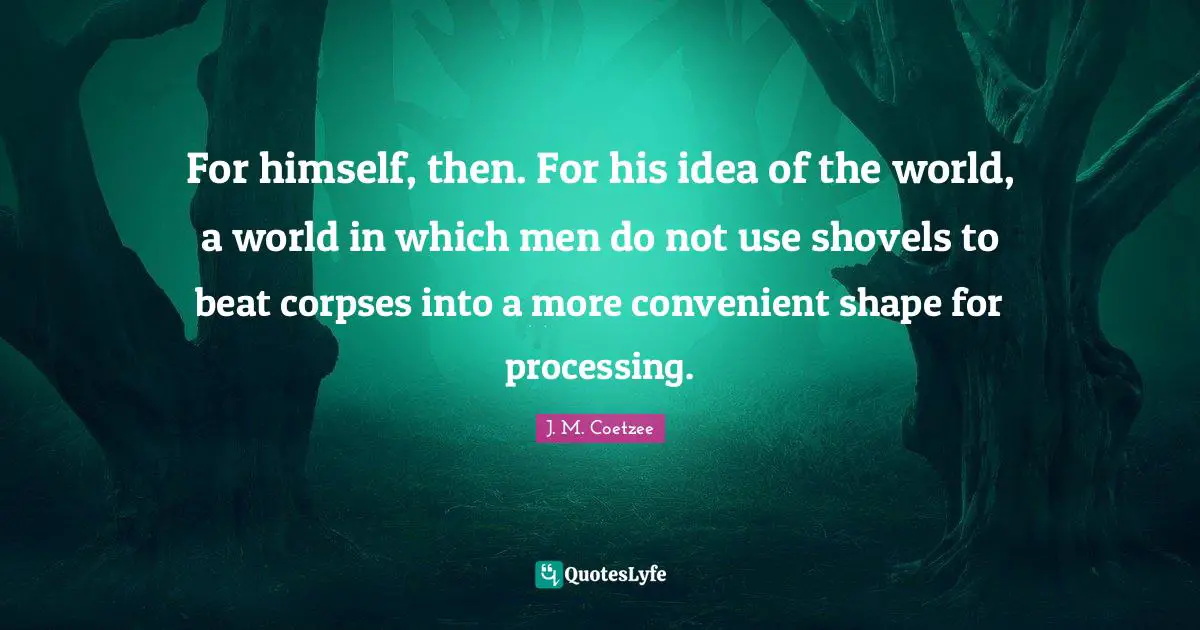 For himself, then. For his idea of the world, a world in which men do not use shovels to beat corpses into a more convenient shape for processing.