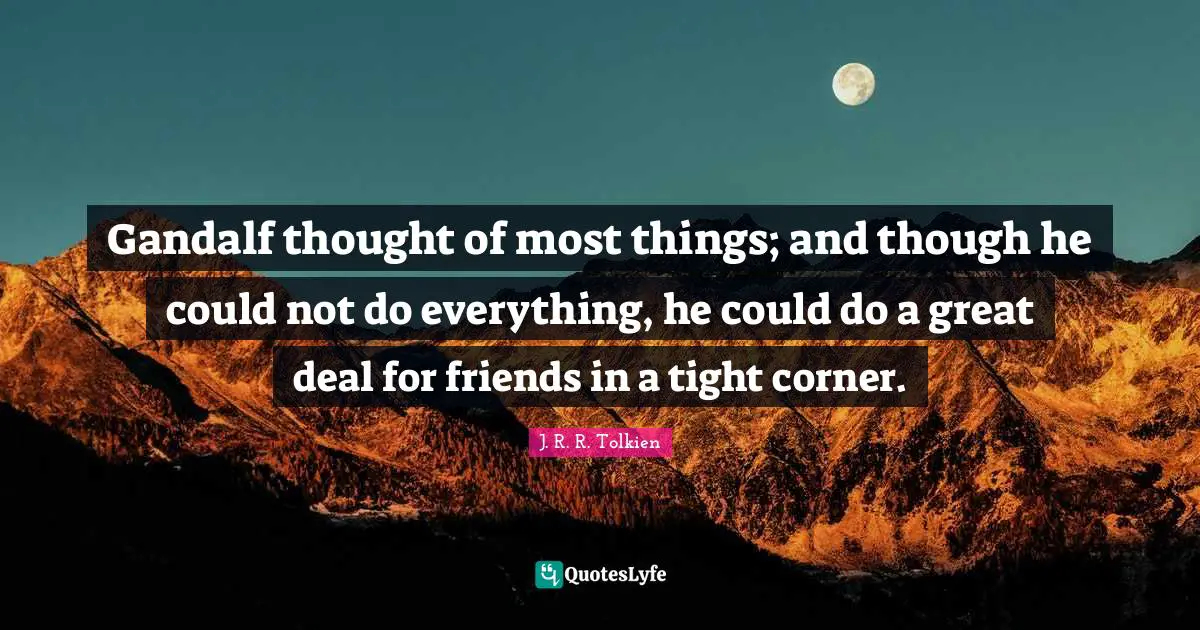 Gandalf thought of most things; and though he could not do everything, he could do a great deal for friends in a tight corner.