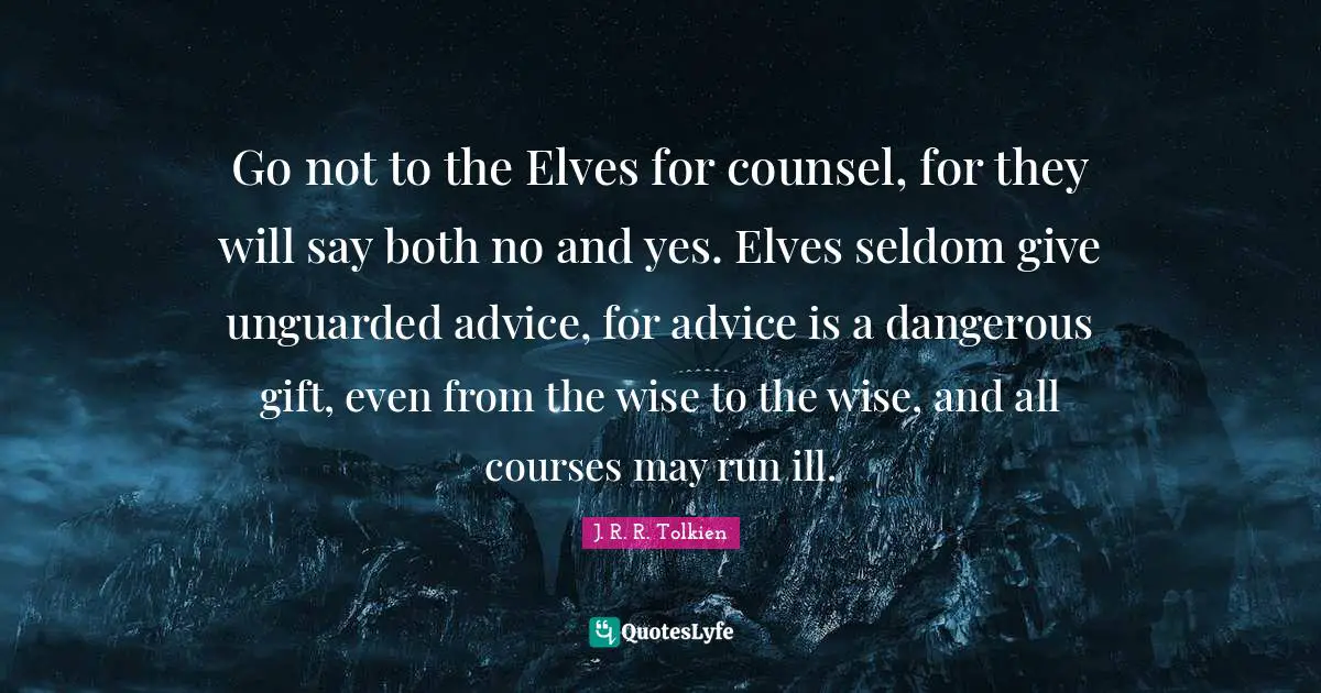 Go not to the Elves for counsel, for they will say both no and yes. Elves seldom give unguarded advice, for advice is a dangerous gift, even from the wise to the wise, and all courses may run ill.