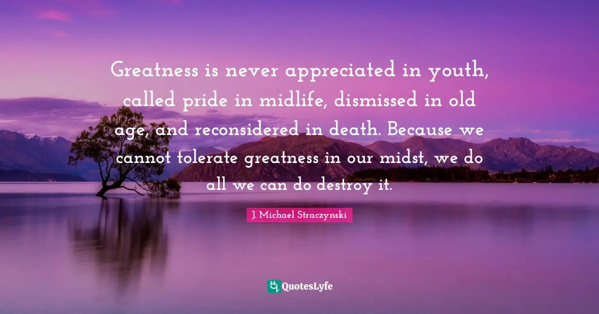 Greatness is never appreciated in youth, called pride in midlife, dismissed in old age, and reconsidered in death. Because we cannot tolerate greatness in our midst, we do all we can do destroy it.