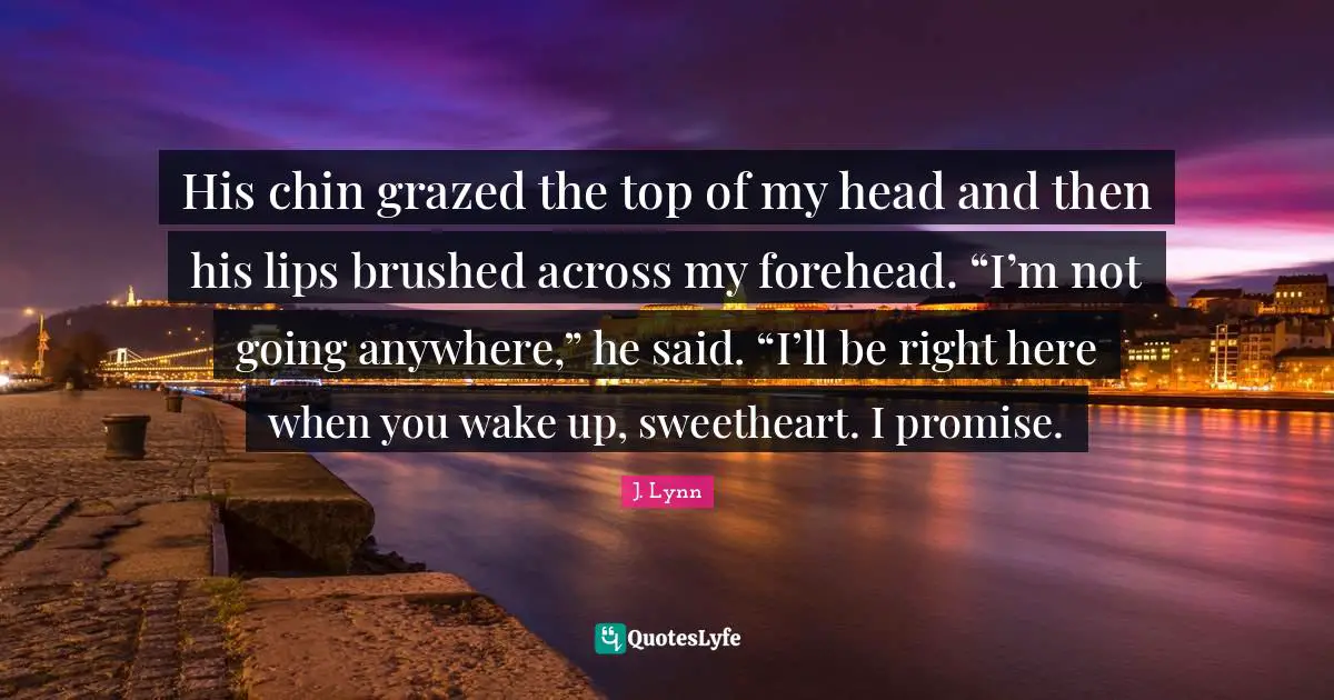His chin grazed the top of my head and then his lips brushed across my forehead. “I’m not going anywhere,” he said. “I’ll be right here when you wake up, sweetheart. I promise.