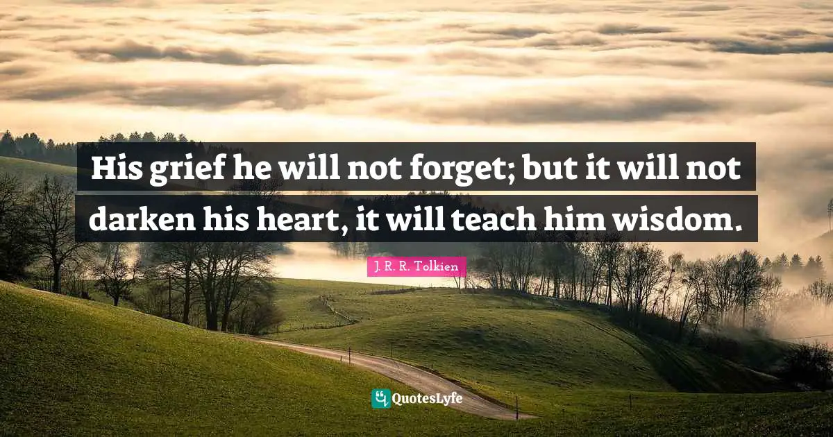 His grief he will not forget; but it will not darken his heart, it will teach him wisdom.