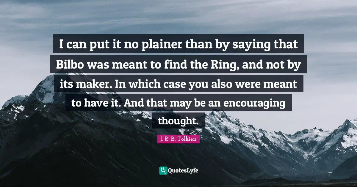 I can put it no plainer than by saying that Bilbo was meant to find the Ring, and not by its maker. In which case you also were meant to have it. And that may be an encouraging thought.