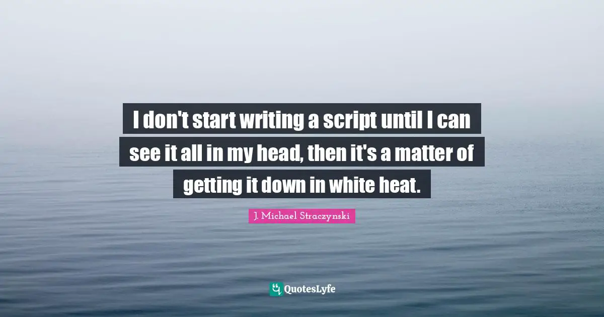 I don't start writing a script until I can see it all in my head, then it's a matter of getting it down in white heat.