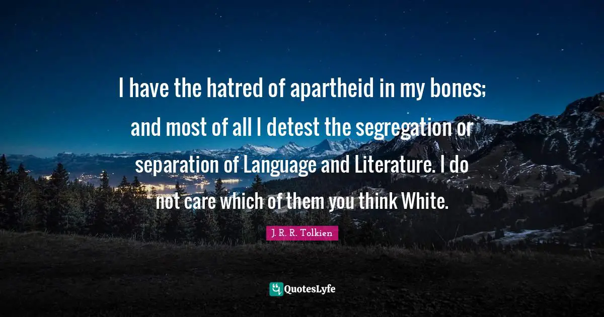 I have the hatred of apartheid in my bones; and most of all I detest the segregation or separation of Language and Literature. I do not care which of them you think White.