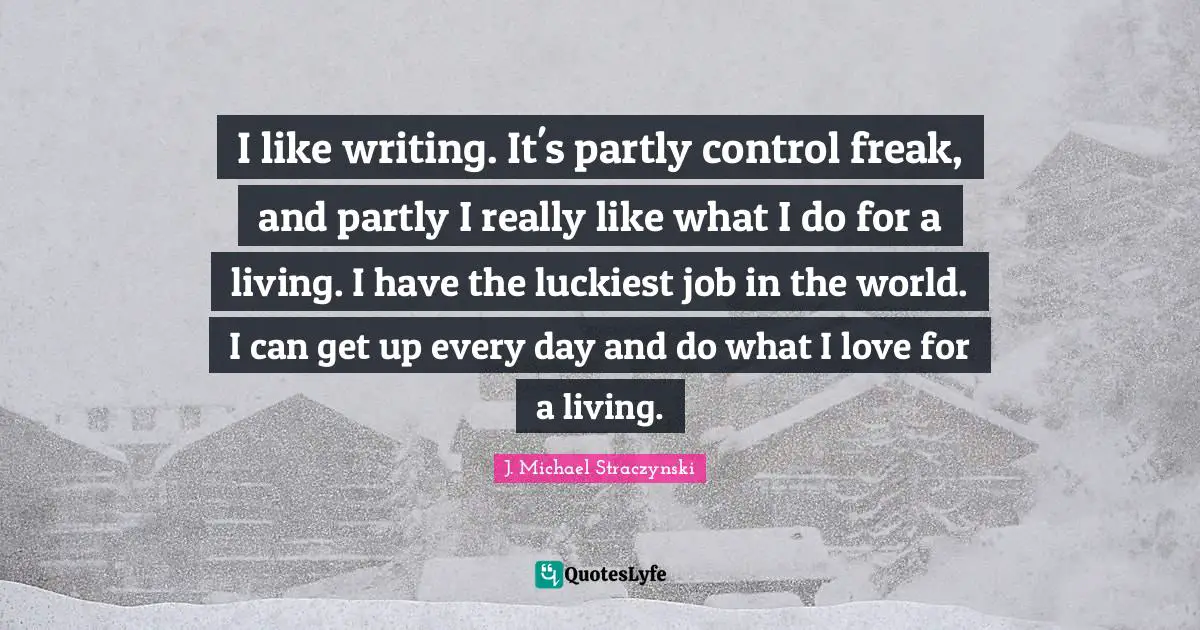 I like writing. It's partly control freak, and partly I really like what I do for a living. I have the luckiest job in the world. I can get up every day and do what I love for a living.