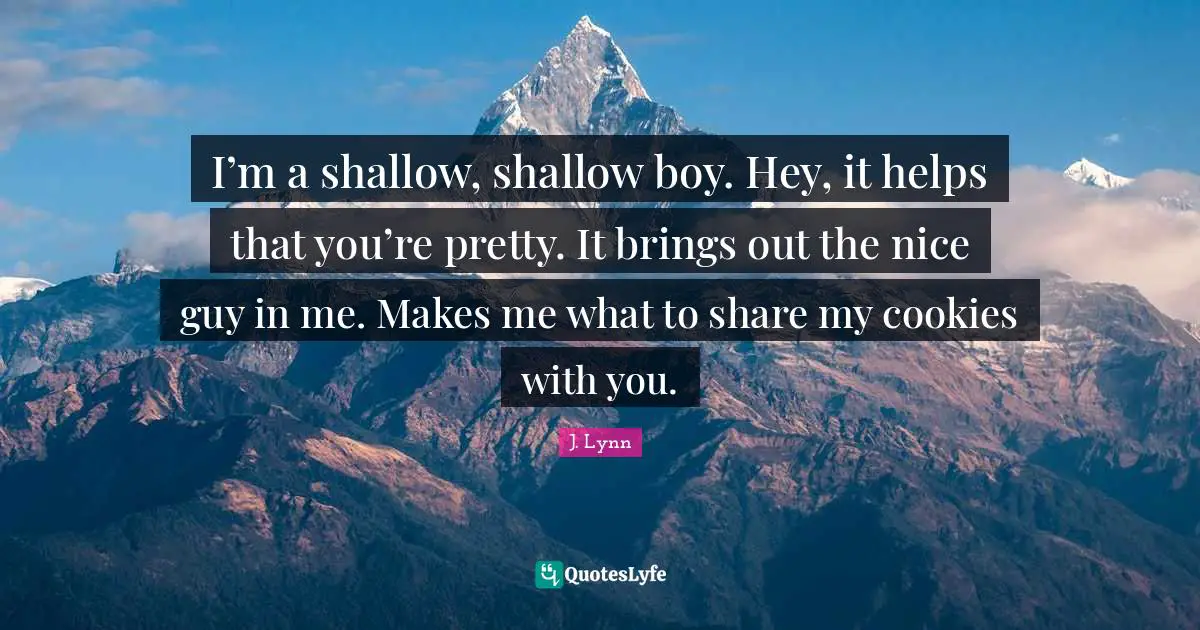 I’m a shallow, shallow boy. Hey, it helps that you’re pretty. It brings out the nice guy in me. Makes me what to share my cookies with you.