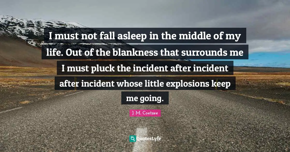Explosions Quotes: "I must not fall asleep in the middle of my life. Out of the blankness that surrounds me I must pluck the incident after incident after incident whose little explosions keep me going."