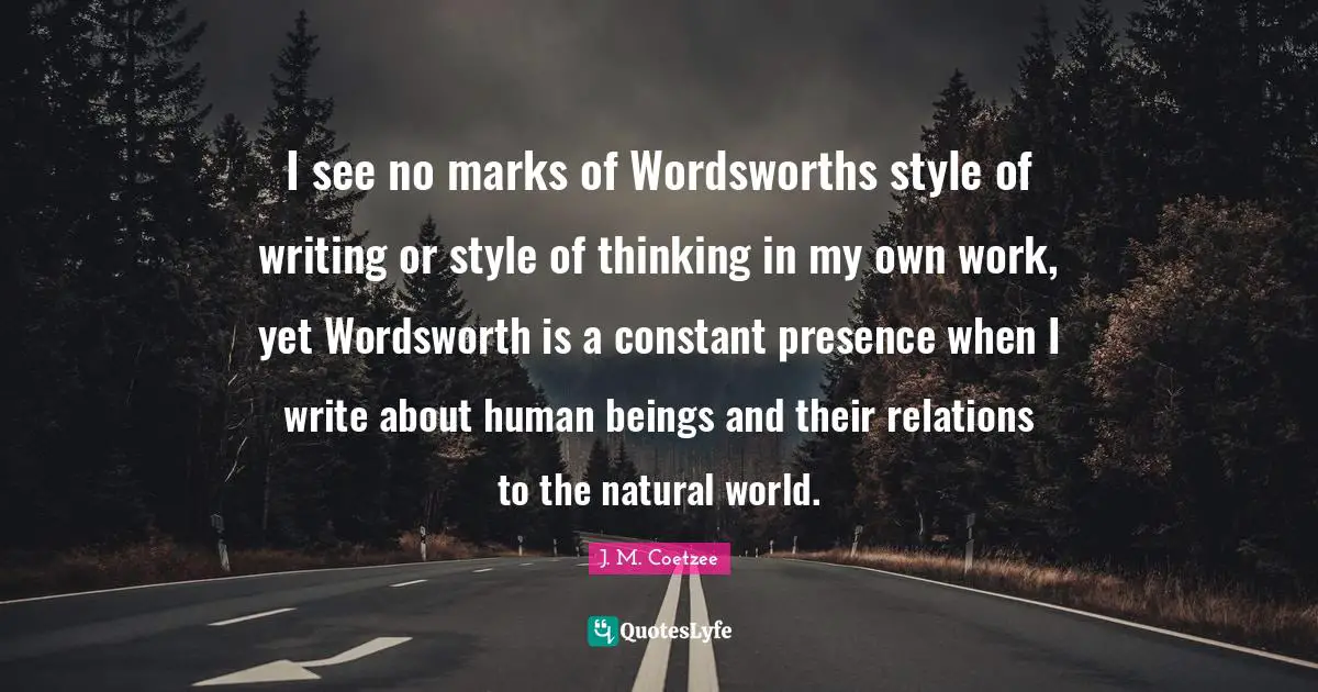 I see no marks of Wordsworths style of writing or style of thinking in my own work, yet Wordsworth is a constant presence when I write about human beings and their relations to the natural world.