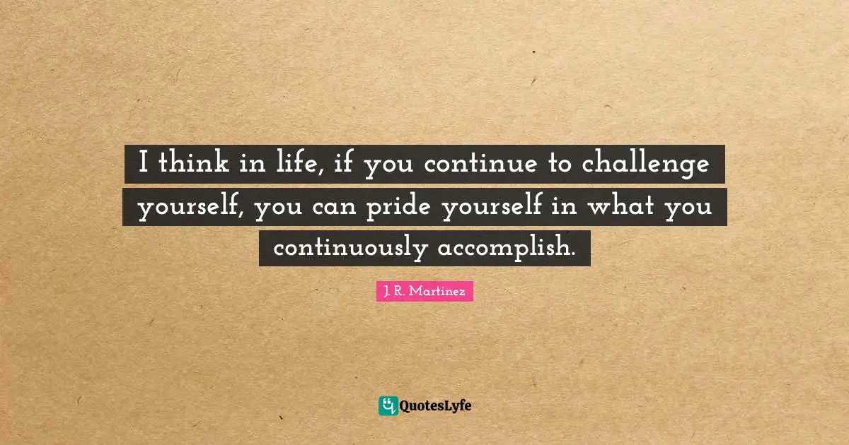 I think in life, if you continue to challenge yourself, you can pride yourself in what you continuously accomplish.