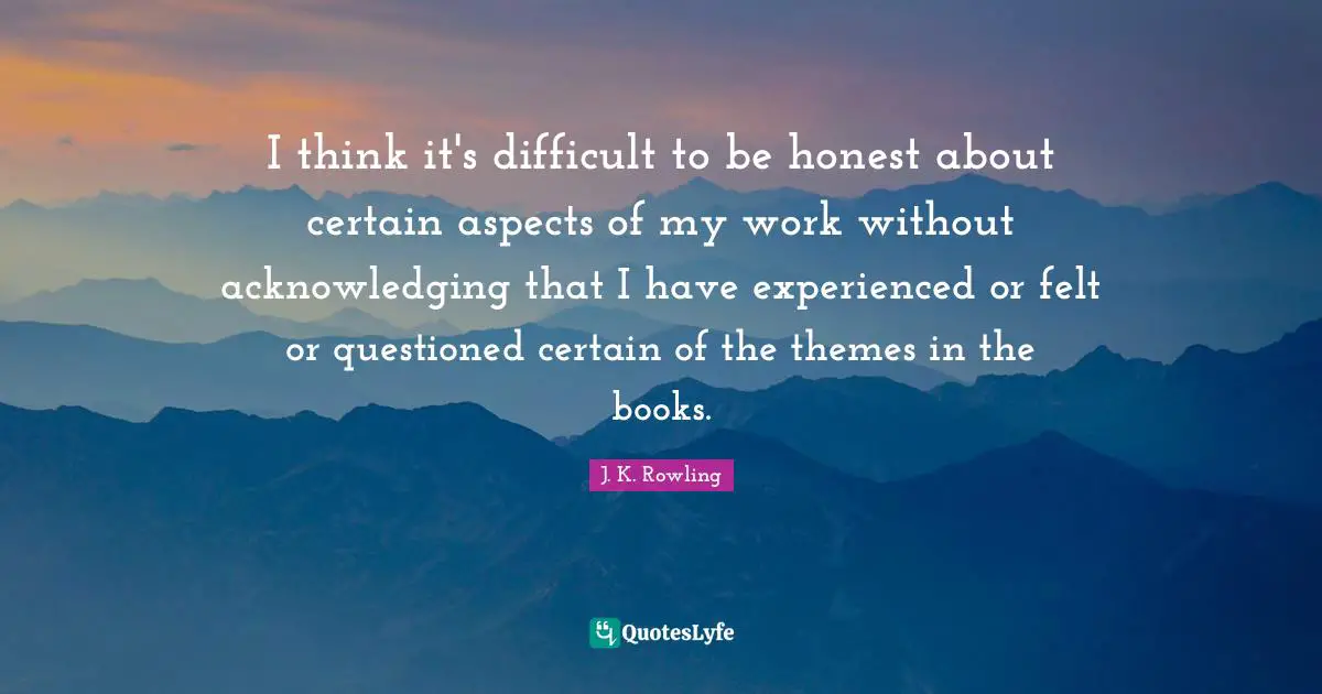 I think it's difficult to be honest about certain aspects of my work without acknowledging that I have experienced or felt or questioned certain of the themes in the books.