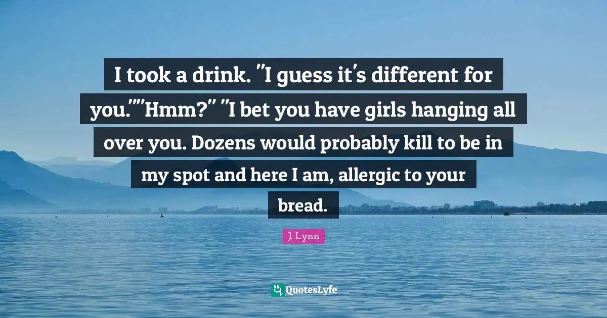 I took a drink. "I guess it's different for you.""Hmm?" "I bet you have girls hanging all over you. Dozens would probably kill to be in my spot and here I am, allergic to your bread.