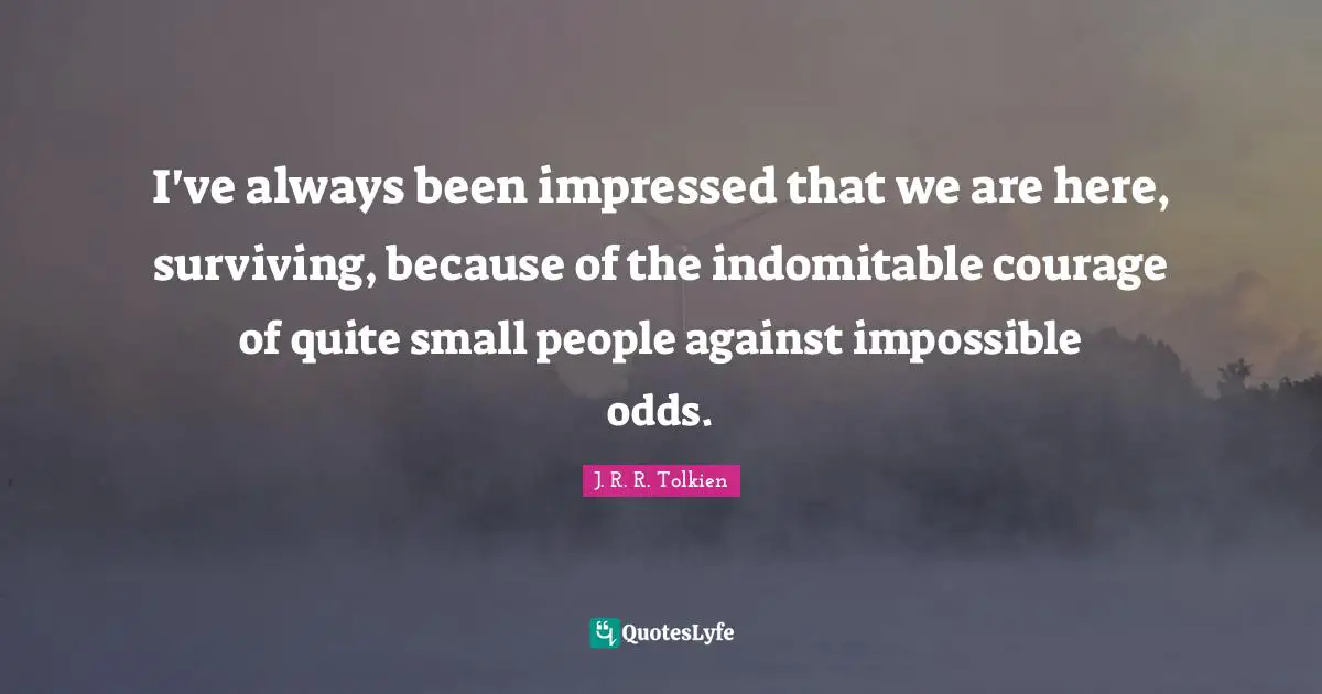 I've always been impressed that we are here, surviving, because of the indomitable courage of quite small people against impossible odds.