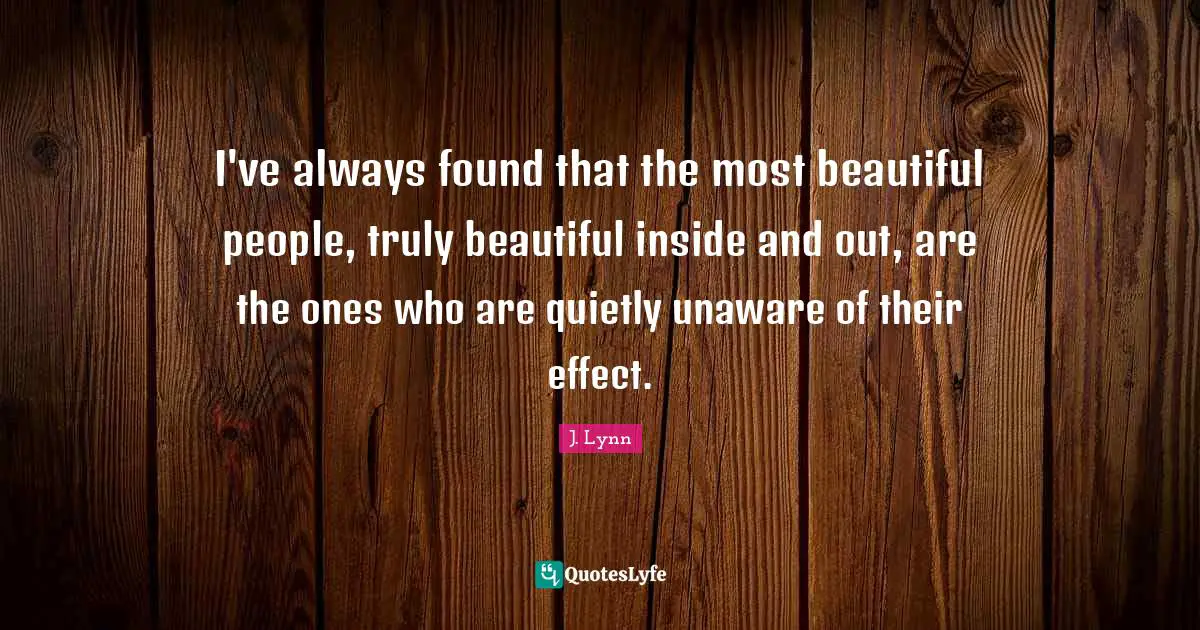 I've always found that the most beautiful people, truly beautiful inside and out, are the ones who are quietly unaware of their effect.
