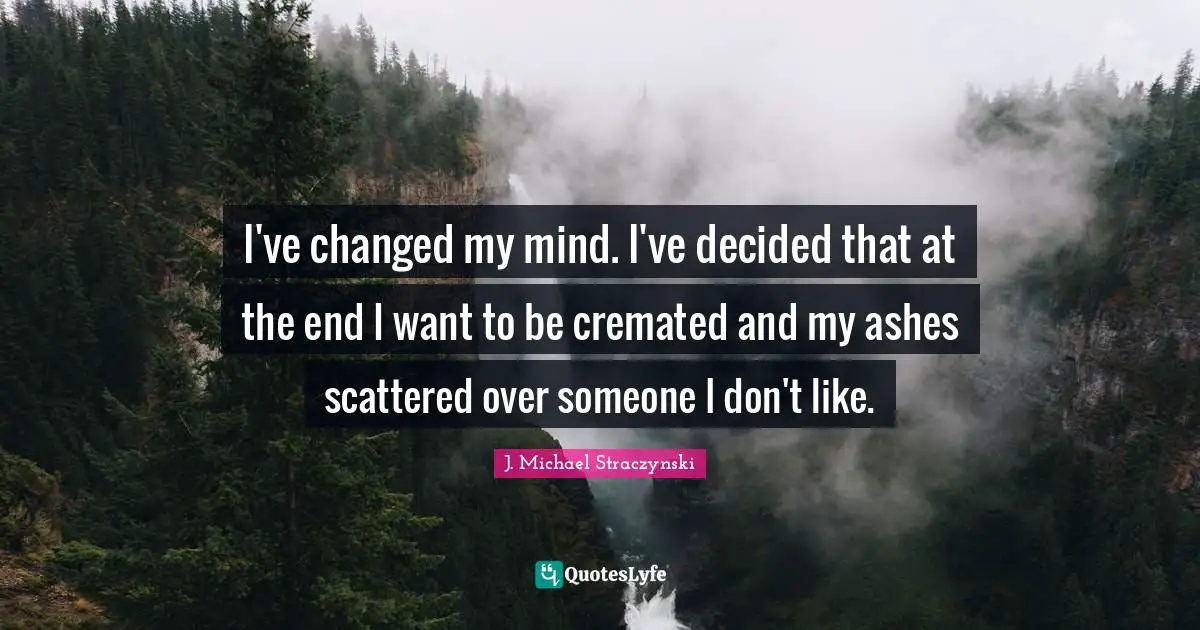 I've changed my mind. I've decided that at the end I want to be cremated and my ashes scattered over someone I don't like.