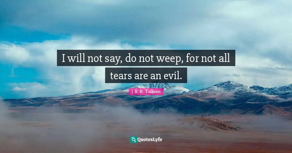 I will not say, do not weep, for not all tears are an evil.