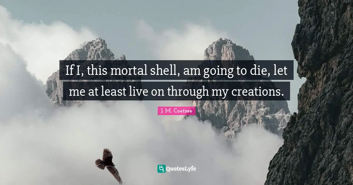 If I, this mortal shell, am going to die, let me at least live on through my creations.