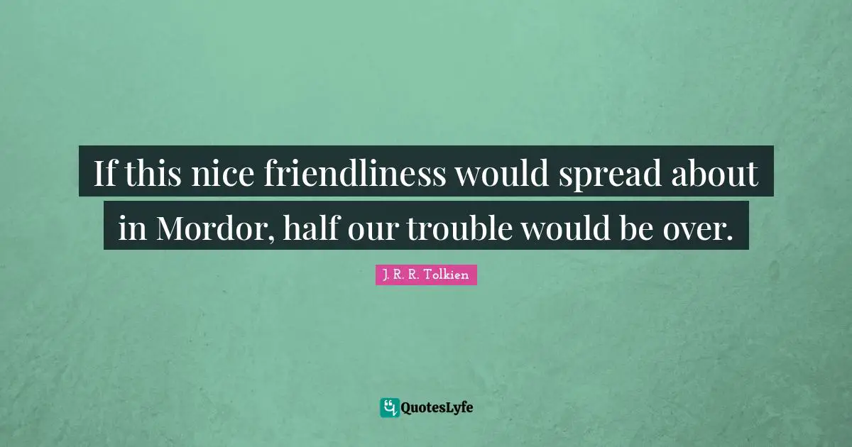 If this nice friendliness would spread about in Mordor, half our trouble would be over.