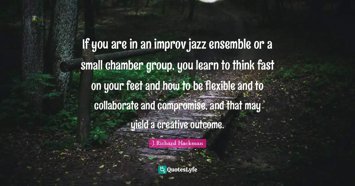 If you are in an improv jazz ensemble or a small chamber group, you learn to think fast on your feet and how to be flexible and to collaborate and compromise, and that may yield a creative outcome.