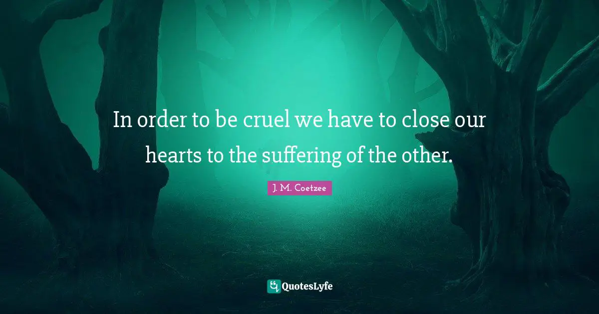 In order to be cruel we have to close our hearts to the suffering of the other.