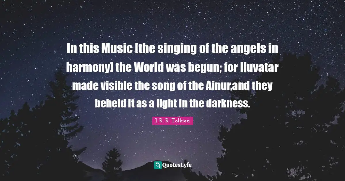 In this Music [the singing of the angels in harmony] the World was begun; for Iluvatar made visible the song of the Ainur,and they beheld it as a light in the darkness.