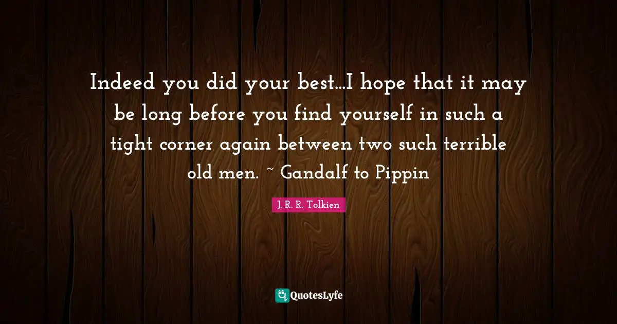Indeed you did your best...I hope that it may be long before you find yourself in such a tight corner again between two such terrible old men. ~ Gandalf to Pippin