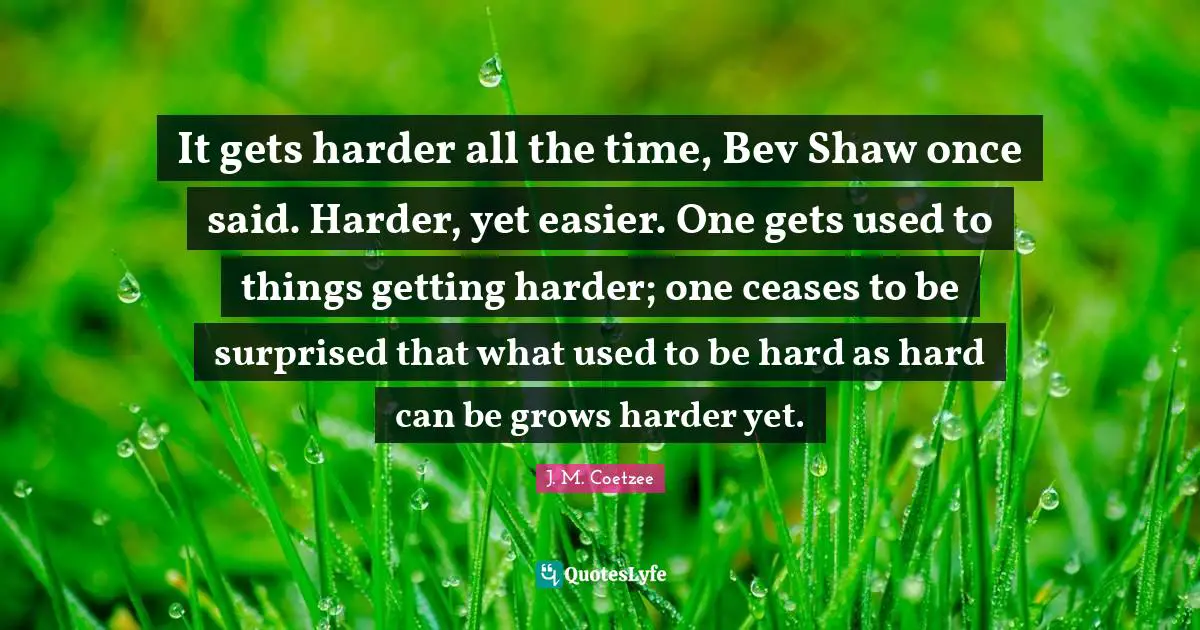 It gets harder all the time, Bev Shaw once said. Harder, yet easier. One gets used to things getting harder; one ceases to be surprised that what used to be hard as hard can be grows harder yet.