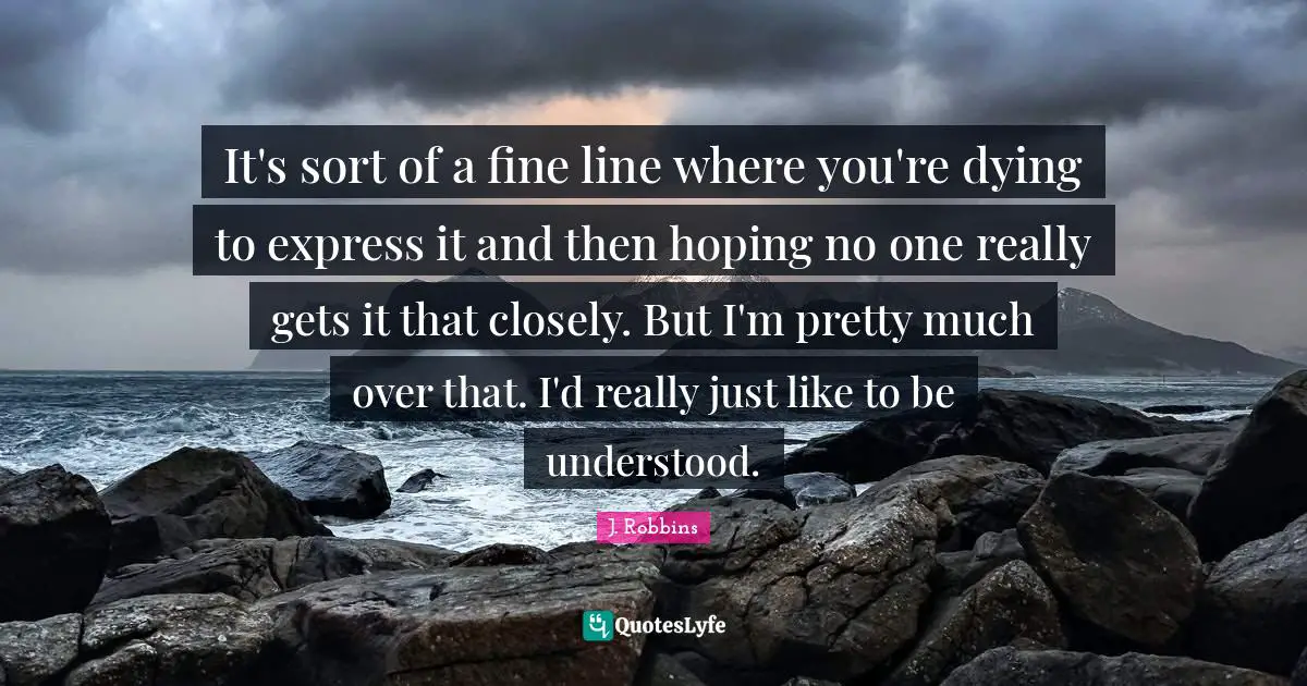 It's sort of a fine line where you're dying to express it and then hoping no one really gets it that closely. But I'm pretty much over that. I'd really just like to be understood.