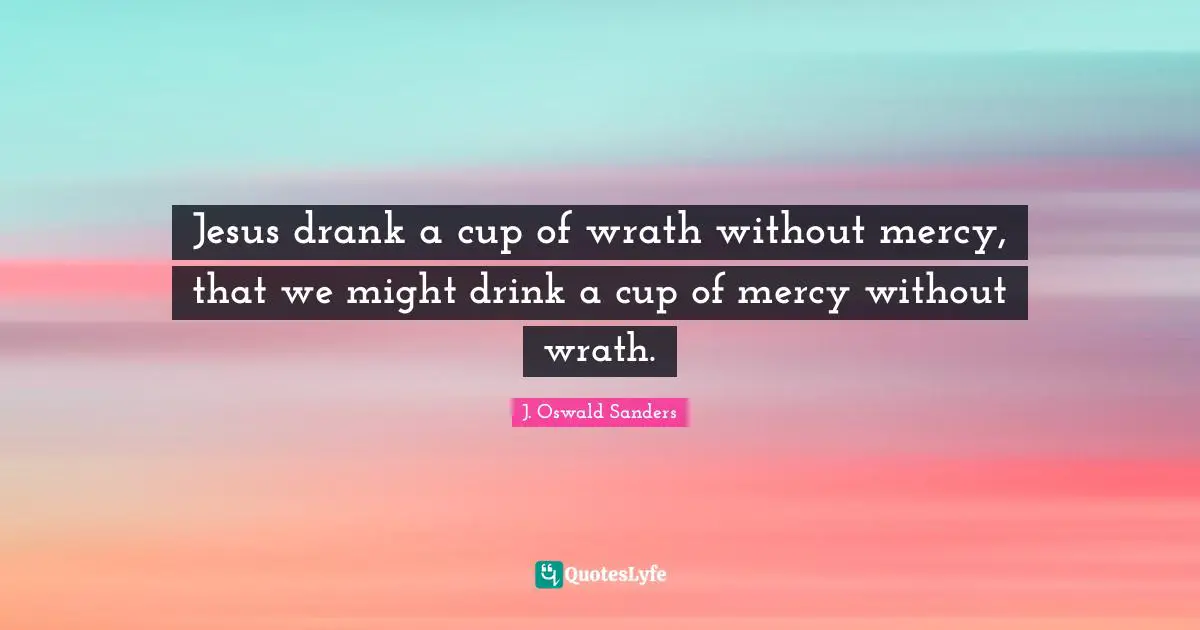 Jesus drank a cup of wrath without mercy, that we might drink a cup of mercy without wrath.