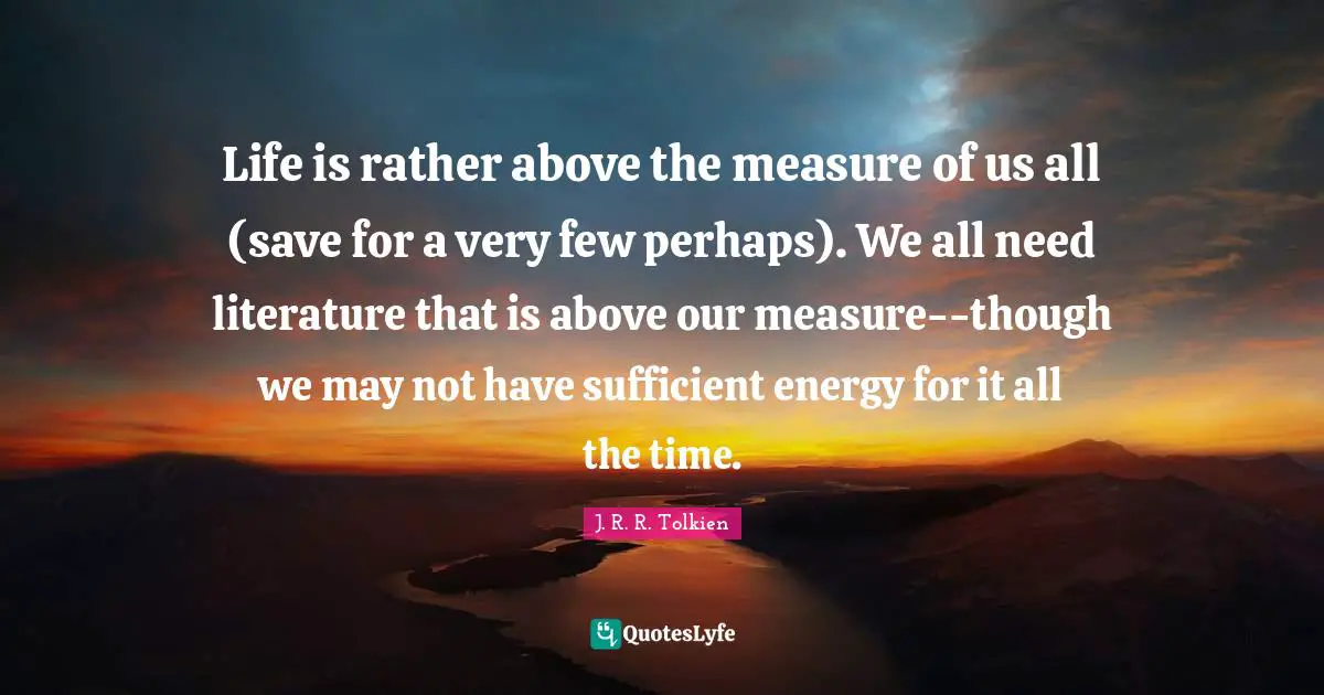 Life is rather above the measure of us all (save for a very few perhaps). We all need literature that is above our measure--though we may not have sufficient energy for it all the time.