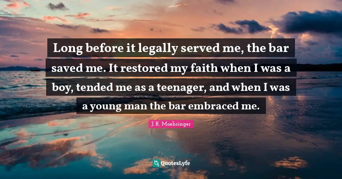 Long before it legally served me, the bar saved me. It restored my faith when I was a boy, tended me as a teenager, and when I was a young man the bar embraced me.