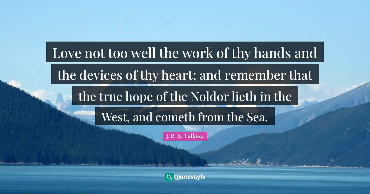 West Quotes: "Love not too well the work of thy hands and the devices of thy heart; and remember that the true hope of the Noldor lieth in the West, and cometh from the Sea."