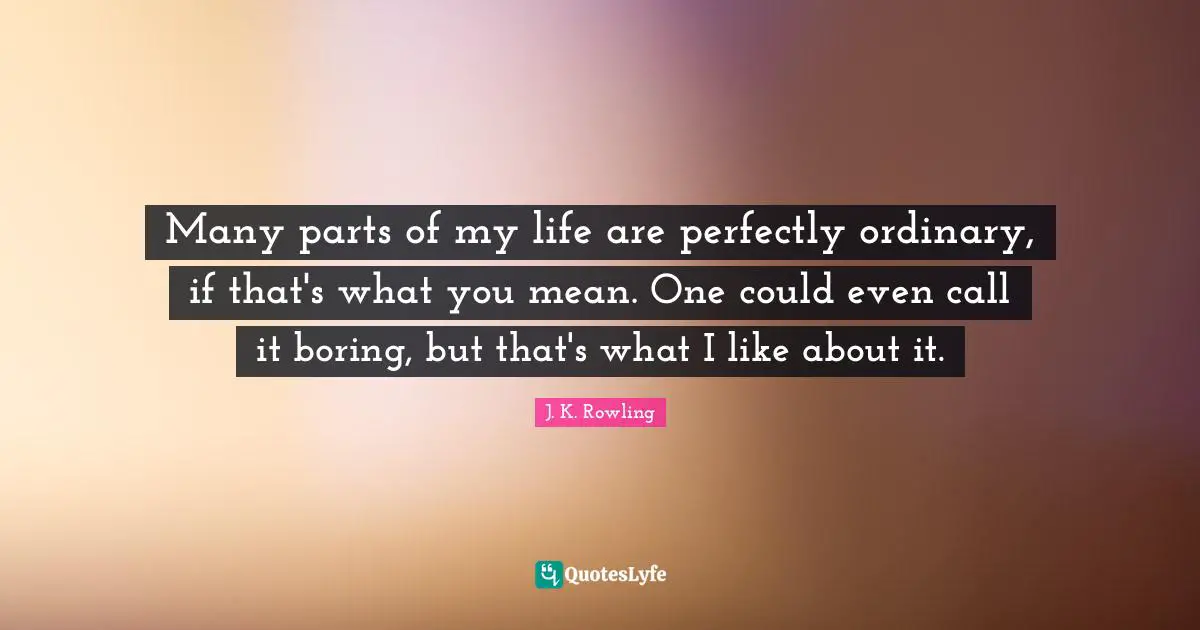 Many parts of my life are perfectly ordinary, if that's what you mean. One could even call it boring, but that's what I like about it.