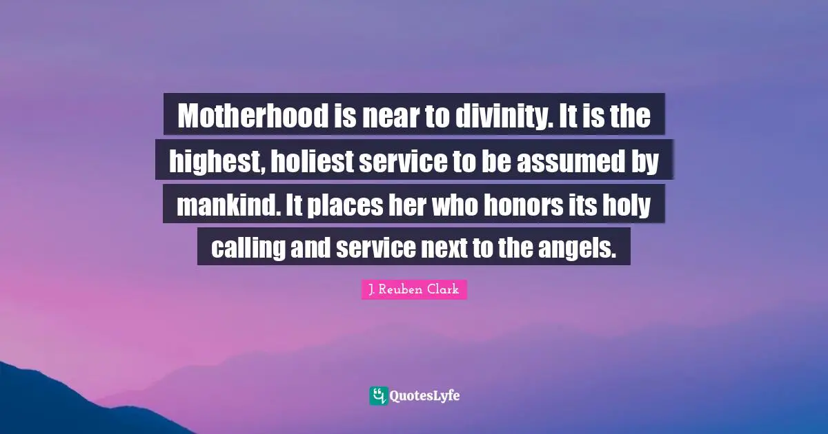 Highest Calling Quotes: "Motherhood is near to divinity. It is the highest, holiest service to be assumed by mankind. It places her who honors its holy calling and service next to the angels."