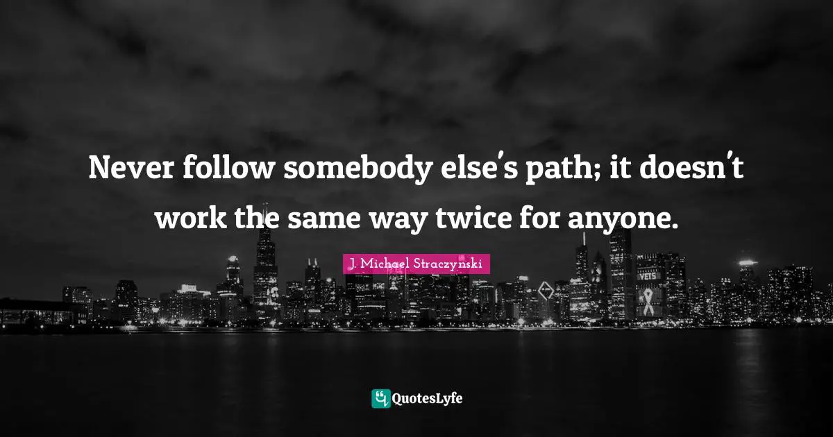 Never follow somebody else's path; it doesn't work the same way twice for anyone.