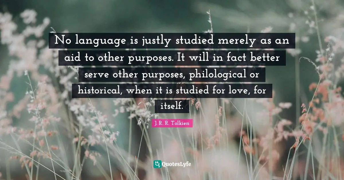 No language is justly studied merely as an aid to other purposes. It will in fact better serve other purposes, philological or historical, when it is studied for love, for itself.
