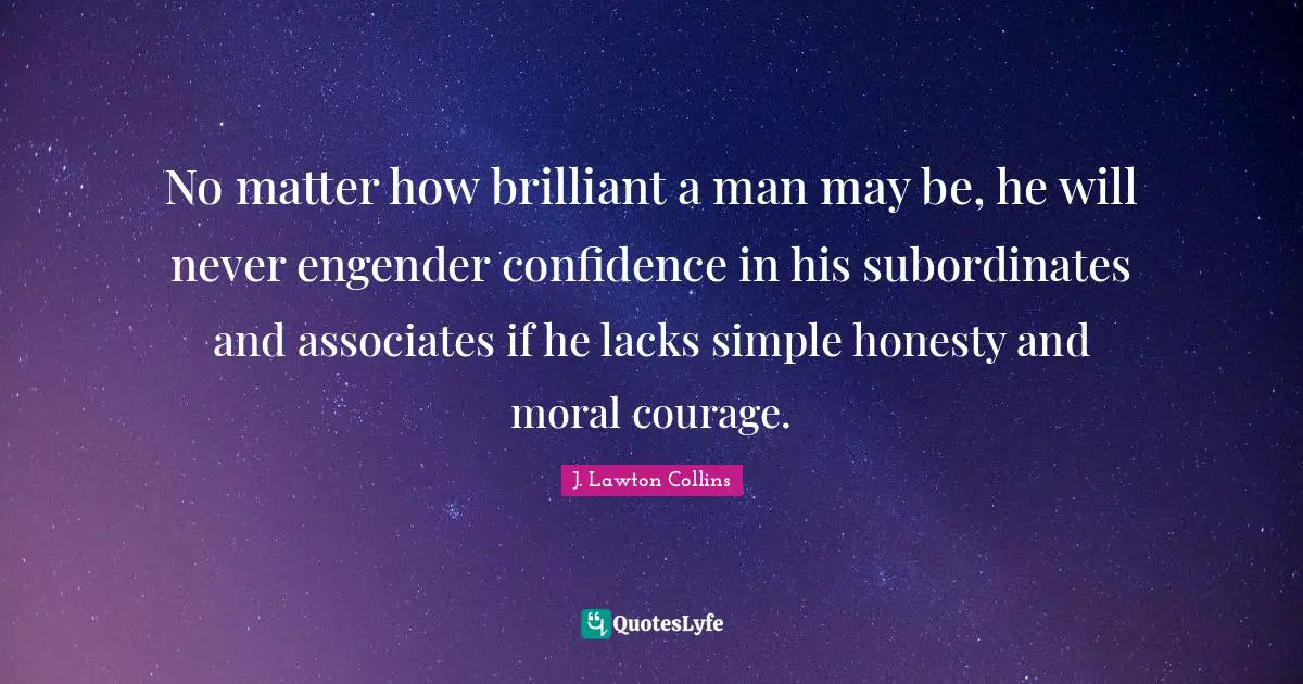 No matter how brilliant a man may be, he will never engender confidence in his subordinates and associates if he lacks simple honesty and moral courage.