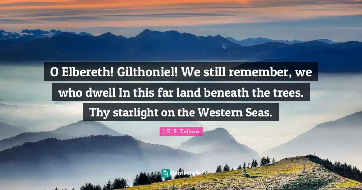 O Elbereth! Gilthoniel! We still remember, we who dwell In this far land beneath the trees. Thy starlight on the Western Seas.