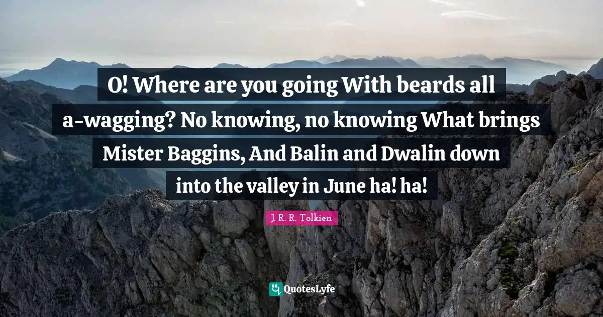 O! Where are you going With beards all a-wagging? No knowing, no knowing What brings Mister Baggins, And Balin and Dwalin down into the valley in June ha! ha!