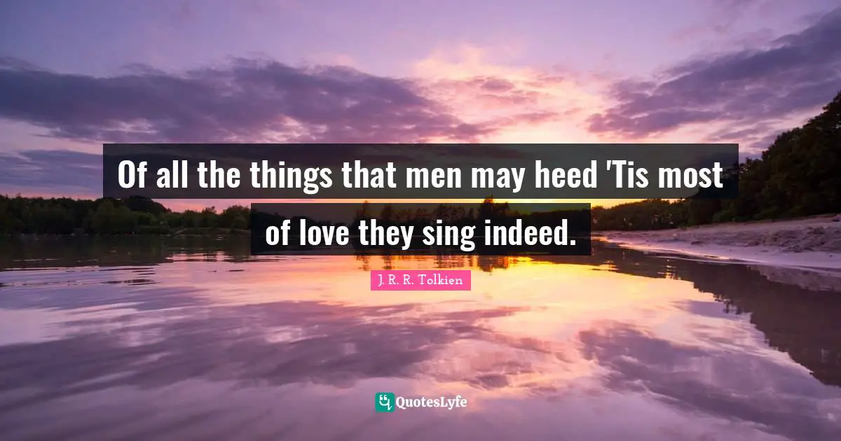 Of all the things that men may heed 'Tis most of love they sing indeed.