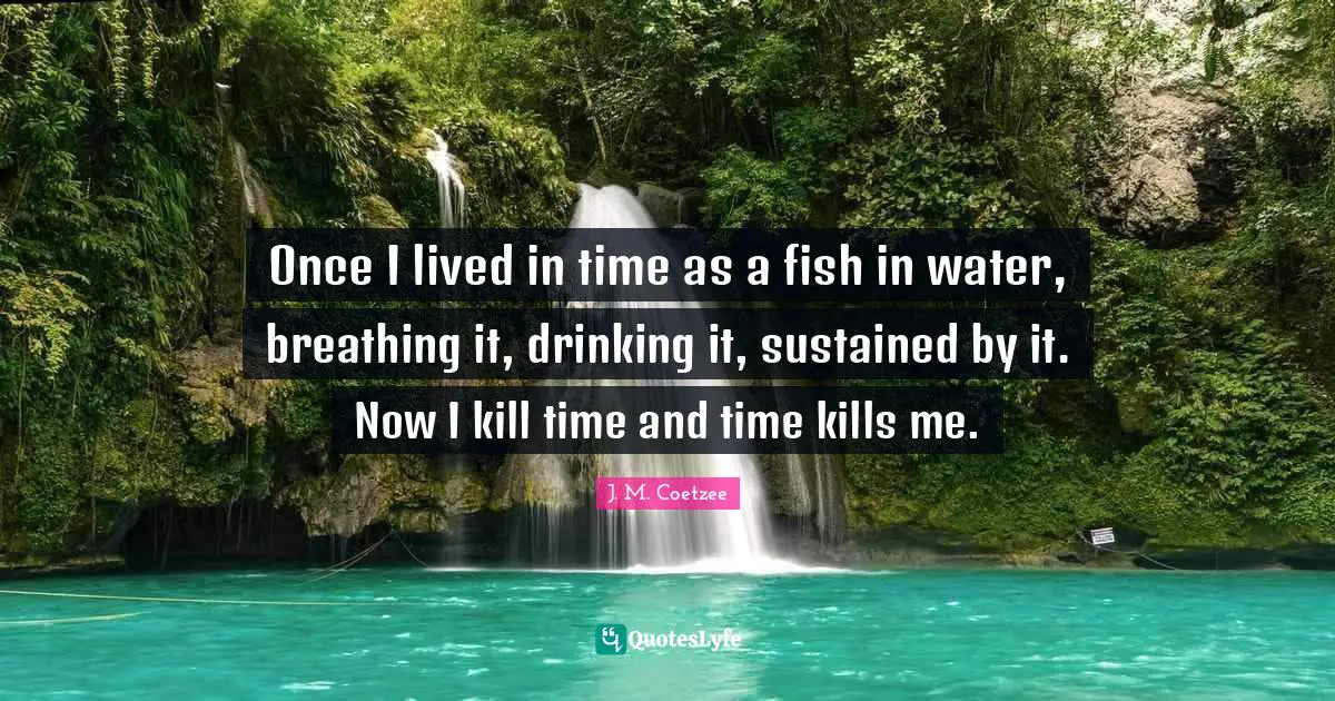 Once I lived in time as a fish in water, breathing it, drinking it, sustained by it. Now I kill time and time kills me.