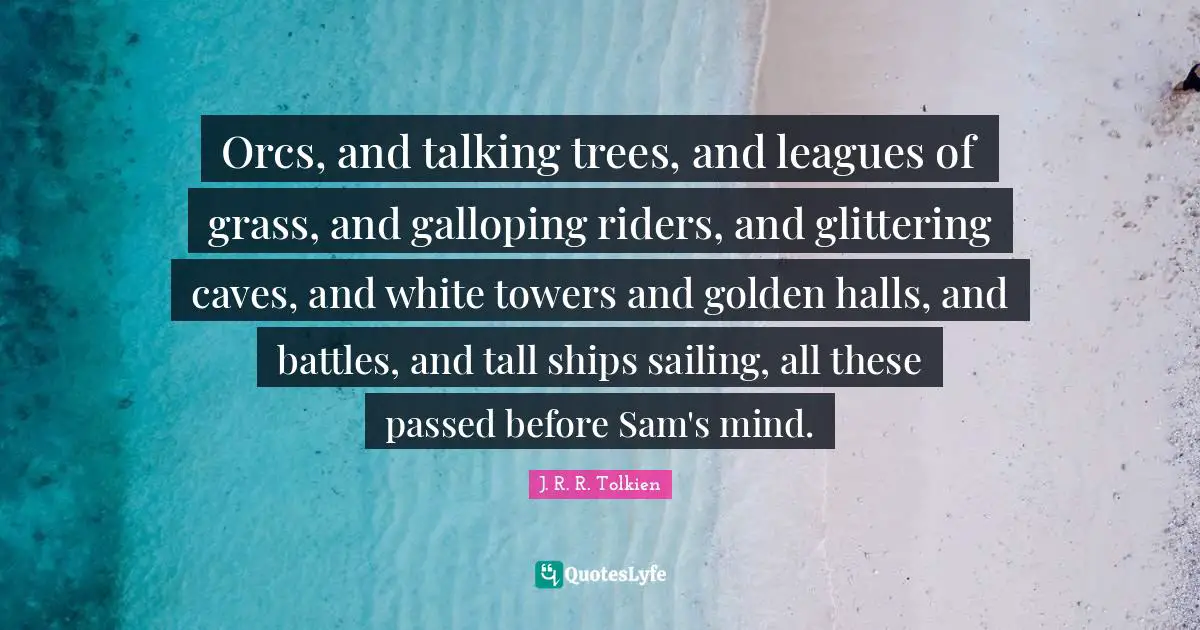 Orcs Quotes: "Orcs, and talking trees, and leagues of grass, and galloping riders, and glittering caves, and white towers and golden halls, and battles, and tall ships sailing, all these passed before Sam's mind."