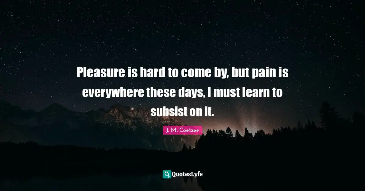 Pleasure is hard to come by, but pain is everywhere these days, I must learn to subsist on it.