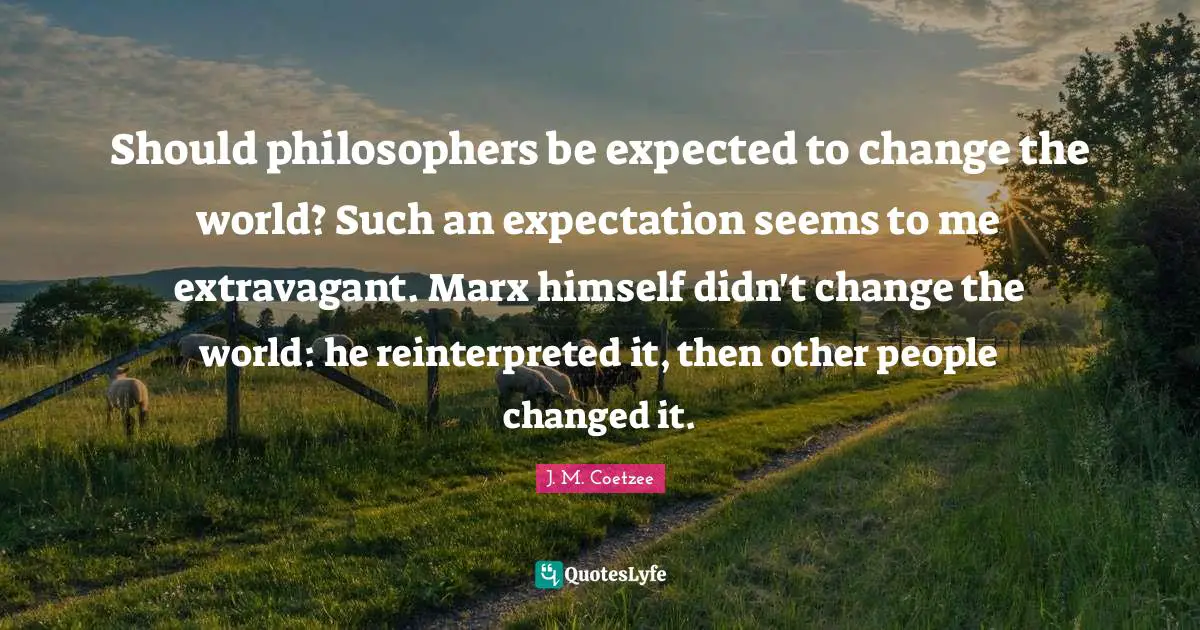 Should philosophers be expected to change the world? Such an expectation seems to me extravagant. Marx himself didn't change the world: he reinterpreted it, then other people changed it.
