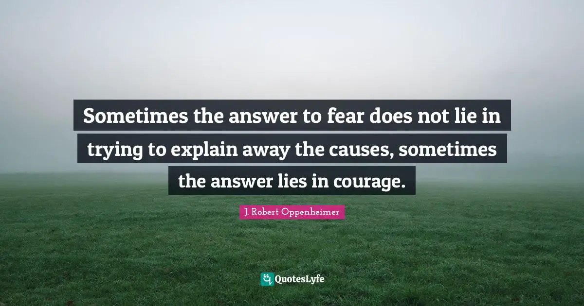 J. Robert Oppenheimer Quotes: "Sometimes the answer to fear does not lie in trying to explain away the causes, sometimes the answer lies in courage."