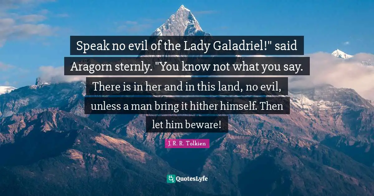 Galadriel Quotes: "Speak no evil of the Lady Galadriel!" said Aragorn sternly. "You know not what you say. There is in her and in this land, no evil, unless a man bring it hither himself. Then let him beware!"